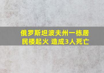 俄罗斯坦波夫州一栋居民楼起火 造成3人死亡